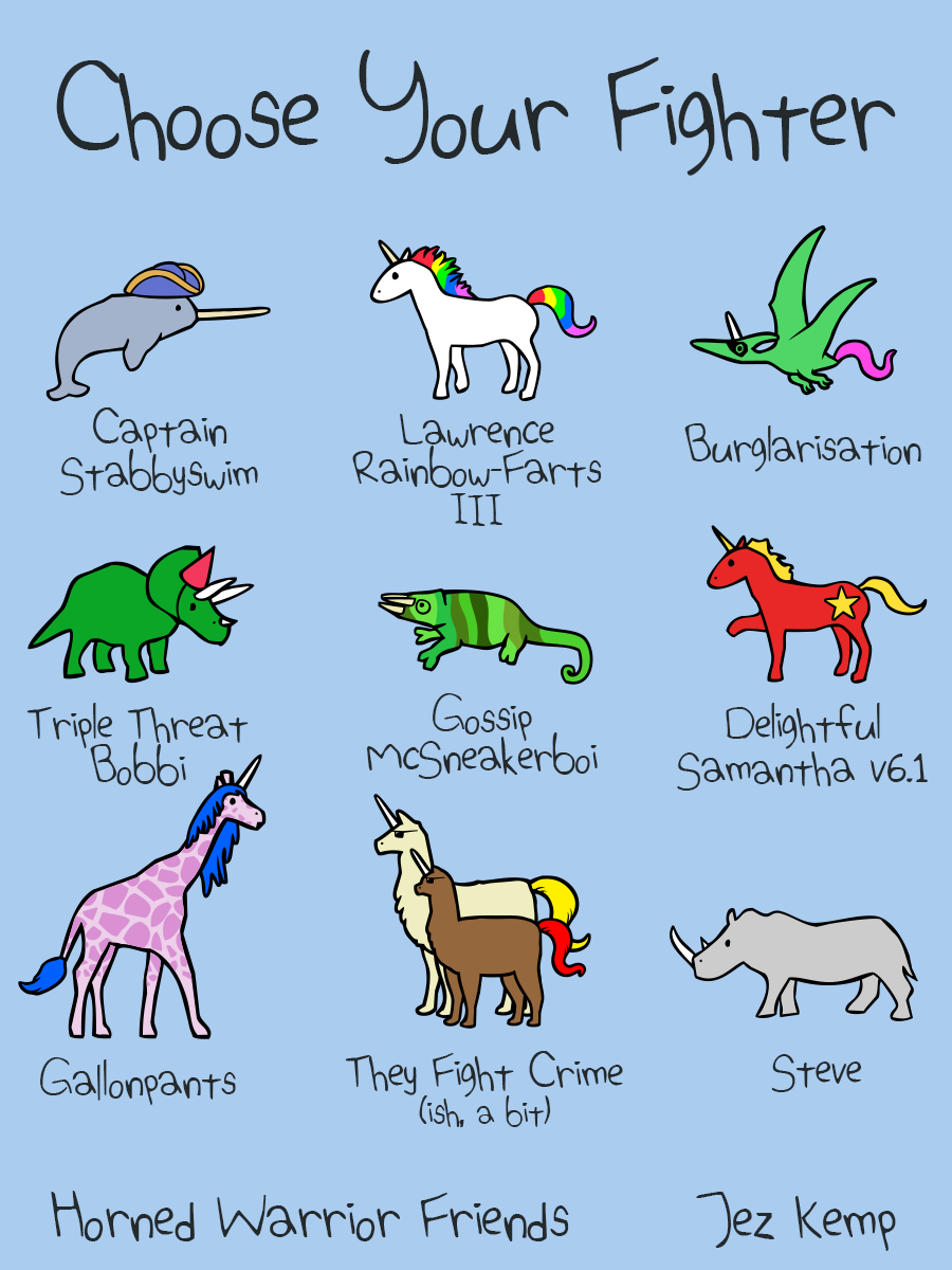 "Choose Your Fighter" design shows 9 characters from the Horned Warrior Friends webcomic with silly names: 
Narwhal in a tricorn hat is "Captain Stabbyswim" 
Unicorn with a rainbow mane and tail is "Lawrence Rainbow-Farts III" 
Pterocorn with an eyemask is "Burglarisation" 
Triceratops in a red party hat is "Triple Threat Bobbi" 
Chameleon is "Gossip McSneakerboi" 
Communicorn (communist unicorn, red with yellow mane) is "Delightful Samantha v6.1" 
Pink Girafficorn with blue mane is "Gallonpants" 
Llamacorn and Alpacorn wearing shades are "They Fight Crime (ish, a bit)" 
Rhino is "Steve" 

